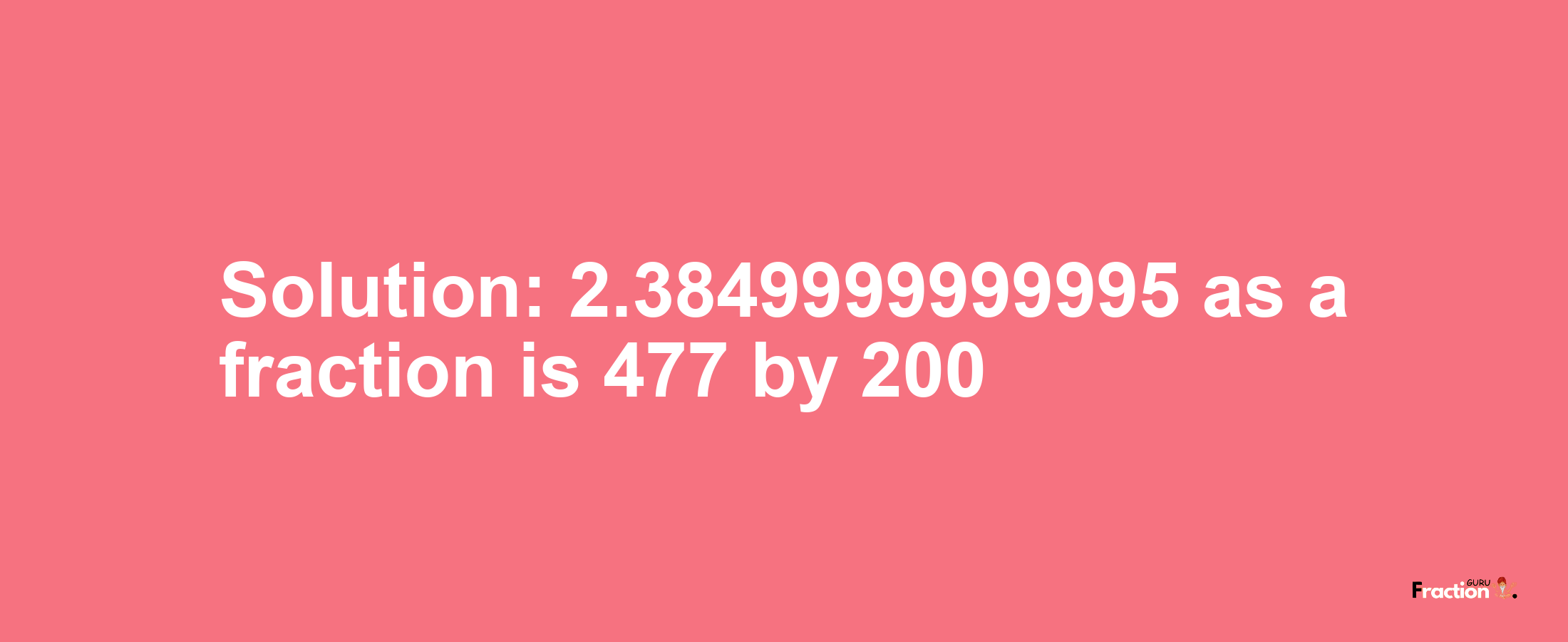 Solution:2.3849999999995 as a fraction is 477/200
